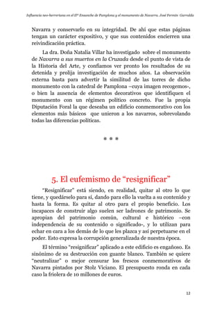 Influencia neo-herreriana en el IIº Ensanche de Pamplona y el monumento de Navarra. José Fermín Garralda
12
Navarra y conservarlo en su integridad. De ahí que estas páginas
tengan un carácter expositivo, y que sus contenidos encierren una
reivindicación práctica.
La dra. Doña Natalia Villar ha investigado sobre el monumento
de Navarra a sus muertos en la Cruzada desde el punto de vista de
la Historia del Arte, y confiamos ver pronto los resultados de su
detenida y prolija investigación de muchos años. La observación
externa basta para advertir la similitud de las torres de dicho
monumento con la catedral de Pamplona –cuya imagen recogemos-,
o bien la ausencia de elementos decorativos que identifiquen el
monumento con un régimen político concreto. Fue la propia
Diputación Foral la que deseaba un edificio conmemorativo con los
elementos más básicos que unieron a los navarros, sobrevolando
todas las diferencias políticas.
* * *
5. El eufemismo de “resignificar”
“Resignificar” está siendo, en realidad, quitar al otro lo que
tiene, y quedárselo para sí, dando para ello la vuelta a su contenido y
hasta la forma. Es quitar al otro para el propio beneficio. Los
incapaces de construir algo suelen ser ladrones de patrimonio. Se
apropian del patrimonio común, cultural e histórico –con
independencia de su contenido o significado-, y lo utilizan para
echar en cara a los demás de lo que les plazca y así perpetuarse en el
poder. Esto expresa la corrupción generalizada de nuestra época.
El término “resignificar” aplicado a este edificio es engañoso. Es
sinónimo de su destrucción con guante blanco. También se quiere
“neutralizar” o mejor censurar los frescos conmemorativos de
Navarra pintados por Stolz Viciano. El presupuesto ronda en cada
caso la friolera de 10 millones de euros.
 