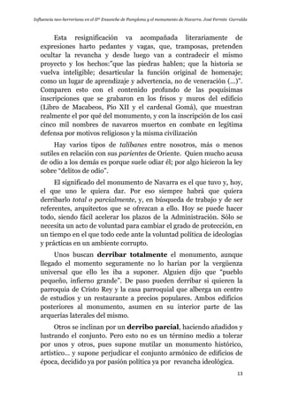 Influencia neo-herreriana en el IIº Ensanche de Pamplona y el monumento de Navarra. José Fermín Garralda
13
Esta resignificación va acompañada literariamente de
expresiones harto pedantes y vagas, que, tramposas, pretenden
ocultar la revancha y desde luego van a contradecir el mismo
proyecto y los hechos:”que las piedras hablen; que la historia se
vuelva inteligible; desarticular la función original de homenaje;
como un lugar de aprendizaje y advertencia, no de veneración (…)”.
Comparen esto con el contenido profundo de las poquísimas
inscripciones que se grabaron en los frisos y muros del edificio
(Libro de Macabeos, Pío XII y el cardenal Gomá), que muestran
realmente el por qué del monumento, y con la inscripción de los casi
cinco mil nombres de navarros muertos en combate en legítima
defensa por motivos religiosos y la misma civilización
Hay varios tipos de talibanes entre nosotros, más o menos
sutiles en relación con sus parientes de Oriente. Quien mucho acusa
de odio a los demás es porque suele odiar él; por algo hicieron la ley
sobre “delitos de odio”.
El significado del monumento de Navarra es el que tuvo y, hoy,
el que uno le quiera dar. Por eso siempre habrá que quiera
derribarlo total o parcialmente, y, en búsqueda de trabajo y de ser
referentes, arquitectos que se ofrezcan a ello. Hoy se puede hacer
todo, siendo fácil acelerar los plazos de la Administración. Sólo se
necesita un acto de voluntad para cambiar el grado de protección, en
un tiempo en el que todo cede ante la voluntad política de ideologías
y prácticas en un ambiente corrupto.
Unos buscan derribar totalmente el monumento, aunque
llegado el momento seguramente no lo harían por la vergüenza
universal que ello les iba a suponer. Alguien dijo que “pueblo
pequeño, infierno grande”. De paso pueden derribar si quieren la
parroquia de Cristo Rey y la casa parroquial que alberga un centro
de estudios y un restaurante a precios populares. Ambos edificios
posteriores al monumento, asumen en su interior parte de las
arquerías laterales del mismo.
Otros se inclinan por un derribo parcial, haciendo añadidos y
lustrando el conjunto. Pero esto no es un término medio a tolerar
por unos y otros, pues supone mutilar un monumento histórico,
artístico… y supone perjudicar el conjunto armónico de edificios de
época, decidido ya por pasión política ya por revancha ideológica.
 