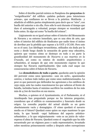 Influencia neo-herreriana en el IIº Ensanche de Pamplona y el monumento de Navarra. José Fermín Garralda
14
Sobre el derribo parcial existen en Pamplona dos proyectos de
“resignificación” del edificio -palabra pedante para intenciones
aviesas-, que confiamos no se lleven a la práctica. Mutilarán y
añadirán al edificio partes simplemente para decir que es “otro”, con
huella del anterior o sin ella. Pero sólo lo será durante el tiempo que
dure el autoengaño a voluntad, porque siempre se recordará qué
hubo antes. Es algo así como “la huella del crimen”.
Lógicamente no es igual actuar sobre el interior del Monumento
de Navarra y su entorno inmediato, que es una obra de arte, que
sobre el interior del edificio de Sindicatos que nadie tiene el ánimo
de derribar por la pérdida que supone a la UGT y CC.OO. Pero este
no es el caso. Los ideólogos revanchistas, utilizados sin duda por la
secta y desde luego dando la sensación de gente muy educativa,
quieren que veamos cómo se destruye en todo o en parte la
grandiosidad del monumento de Navarra a sus muertos en la
Cruzada, así como su estatus de modelo arquitectónico y
urbanístico, al margen de que este monumento exprese lo que
siempre fue Navarra espiritualmente. Que cada cual saque sus
consecuencias sobre el futuro de Navarra.
Los demoledores de todo o parte, quedarán ante la opinión
del porvenir como unos ignorantes –aun sin serlo-, apasionados
catetos, e incluso todo indica que como unos malintencionados. Lo
peor es que parecerá que defienden las agresiones a los católicos de
1931-1939, ante las cuales reaccionaron los que salieron al frente de
batalla, incluidos hasta el máximo sacrificio los nombres de los más
más de 4.700 de inscritos en sus muros.
Muchos, a quienes ni el Ayuntamiento, ni el Parlamento, ni el
Arzobispado han preguntado porque no les interesa preguntar,
consideran que el edificio es conmemorativo y funerario desde su
origen. La consulta popular del actual alcalde es un gesto
absolutamente vacío y demagógico. ¿Y cómo quedará el navarro
medio en el futuro? Quedará como quien no supo mantener lo que
tenía, lo que heredó –aquí hablamos del aspecto artístico-
urbanístico-, y lo que originariamente –esto es un juicio de valor-
expresa el alma de Navarra. Quedará como el engañado que ha sido
secuestrado por un régimen poco o nada representativo, levantado
sobre mentiras primeramente sutiles y después sobre corrupciones
 