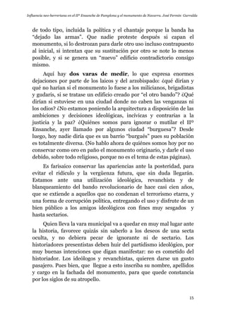 Influencia neo-herreriana en el IIº Ensanche de Pamplona y el monumento de Navarra. José Fermín Garralda
15
de todo tipo, incluida la política y el chantaje porque la banda ha
“dejado las armas”. Que nadie proteste después si capan el
monumento, si lo destrozan para darle otro uso incluso contrapuesto
al inicial, si intentan que su sustitución por otro se note lo menos
posible, y si se genera un “nuevo” edificio contradictorio consigo
mismo.
Aquí hay dos varas de medir, lo que expresa enormes
dejaciones por parte de los laicos y del arzobispado: ¿qué dirían y
qué no harían si el monumento lo fuese a los milicianos, brigadistas
y gudaris, si se tratase un edificio creado por “el otro bando”? ¿Qué
dirían si estuviese en una ciudad donde no caben las venganzas ni
los odios? ¿No estamos poniendo la arquitectura a disposición de las
ambiciones y decisiones ideológicas, incívicas y contrarias a la
justicia y la paz? ¿Quiénes somos para ignorar o mutilar el IIº
Ensanche, ayer llamado por algunos ciudad “burguesa”? Desde
luego, hoy nadie diría que es un barrio “burgués” pues su población
es totalmente diversa. (No hablo ahora de quiénes somos hoy por no
conservar como oro en paño el monumento originario, y darle el uso
debido, sobre todo religioso, porque no es el tema de estas páginas).
Es farisaico conservar las apariencias ante la posteridad, para
evitar el ridículo y la vergüenza futura, que sin duda llegarán.
Estamos ante una utilización ideológica, revanchista y de
blanqueamiento del bando revolucionario de hace casi cien años,
que se extiende a aquellos que no condenan el terrorismo etarra, y
una forma de corrupción política, entregando el uso y disfrute de un
bien público a los amigos ideológicos con fines muy sesgados y
hasta sectarios.
Quien lleva la vara municipal va a quedar en muy mal lugar ante
la historia, favorece quizás sin saberlo a los deseos de una secta
oculta, y no debiera pecar de ignorante ni de sectario. Los
historiadores presentistas deben huir del partidismo ideológico, por
muy buenas intenciones que digan manifestar: no es cometido del
historiador. Los ideólogos y revanchistas, quieren darse un gusto
pasajero. Pues bien, que llegue a esto inscriba su nombre, apellidos
y cargo en la fachada del monumento, para que quede constancia
por los siglos de su atropello.
 