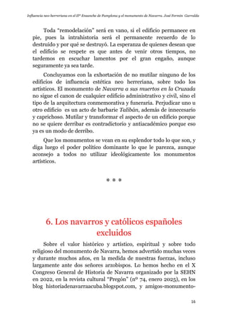Influencia neo-herreriana en el IIº Ensanche de Pamplona y el monumento de Navarra. José Fermín Garralda
16
Toda “remodelación” será en vano, si el edificio permanece en
pie, pues la intrahistoria será el permanente recuerdo de lo
destruido y por qué se destruyó. La esperanza de quienes desean que
el edificio se respete es que antes de venir otros tiempos, no
tardemos en escuchar lamentos por el gran engaño, aunque
seguramente ya sea tarde.
Concluyamos con la exhortación de no mutilar ninguno de los
edificios de influencia estética neo herreriana, sobre todo los
artísticos. El monumento de Navarra a sus muertos en la Cruzada
no sigue el canon de cualquier edificio administrativo y civil, sino el
tipo de la arquitectura conmemorativa y funeraria. Perjudicar uno u
otro edificio es un acto de barbarie Talibán, además de innecesario
y caprichoso. Mutilar y transformar el aspecto de un edificio porque
no se quiere derribar es contradictorio y antiacadémico porque eso
ya es un modo de derribo.
Que los monumentos se vean en su esplendor todo lo que son, y
diga luego el poder político dominante lo que le parezca, aunque
aconsejo a todos no utilizar ideológicamente los monumentos
artísticos.
* * *
6. Los navarros y católicos españoles
excluidos
Sobre el valor histórico y artístico, espiritual y sobre todo
religioso del monumento de Navarra, hemos advertido muchas veces
y durante muchos años, en la medida de nuestras fuerzas, incluso
largamente ante dos señores arzobispos. Lo hemos hecho en el X
Congreso General de Historia de Navarra organizado por la SEHN
en 2022, en la revista cultural “Pregón” (nº 74, enero 2025), en los
blog historiadenavarraacuba.blogspot.com, y amigos-monumento-
 