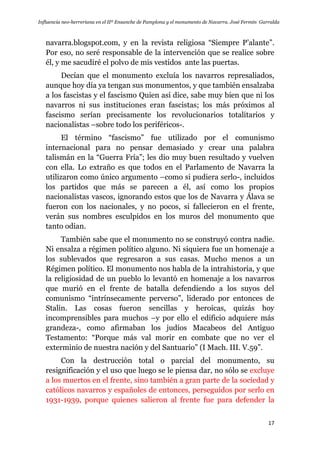 Influencia neo-herreriana en el IIº Ensanche de Pamplona y el monumento de Navarra. José Fermín Garralda
17
navarra.blogspot.com, y en la revista religiosa “Siempre P‟alante”.
Por eso, no seré responsable de la intervención que se realice sobre
él, y me sacudiré el polvo de mis vestidos ante las puertas.
Decían que el monumento excluía los navarros represaliados,
aunque hoy día ya tengan sus monumentos, y que también ensalzaba
a los fascistas y el fascismo Quien así dice, sabe muy bien que ni los
navarros ni sus instituciones eran fascistas; los más próximos al
fascismo serían precisamente los revolucionarios totalitarios y
nacionalistas –sobre todo los periféricos-.
El término “fascismo” fue utilizado por el comunismo
internacional para no pensar demasiado y crear una palabra
talismán en la “Guerra Fría”; les dio muy buen resultado y vuelven
con ella. Lo extraño es que todos en el Parlamento de Navarra la
utilizaron como único argumento –como si pudiera serlo-, incluidos
los partidos que más se parecen a él, así como los propios
nacionalistas vascos, ignorando estos que los de Navarra y Álava se
fueron con los nacionales, y no pocos, si fallecieron en el frente,
verán sus nombres esculpidos en los muros del monumento que
tanto odian.
También sabe que el monumento no se construyó contra nadie.
Ni ensalza a régimen político alguno. Ni siquiera fue un homenaje a
los sublevados que regresaron a sus casas. Mucho menos a un
Régimen político. El monumento nos habla de la intrahistoria, y que
la religiosidad de un pueblo lo levantó en homenaje a los navarros
que murió en el frente de batalla defendiendo a los suyos del
comunismo “intrínsecamente perverso”, liderado por entonces de
Stalin. Las cosas fueron sencillas y heroicas, quizás hoy
incomprensibles para muchos –y por ello el edificio adquiere más
grandeza-, como afirmaban los judíos Macabeos del Antiguo
Testamento: “Porque más val morir en combate que no ver el
exterminio de nuestra nación y del Santuario” (I Mach. III. V.59”.
Con la destrucción total o parcial del monumento, su
resignificación y el uso que luego se le piensa dar, no sólo se excluye
a los muertos en el frente, sino también a gran parte de la sociedad y
católicos navarros y españoles de entonces, perseguidos por serlo en
1931-1939, porque quienes salieron al frente fue para defender la
 