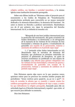 Influencia neo-herreriana en el IIº Ensanche de Pamplona y el monumento de Navarra. José Fermín Garralda
18
religión católica, sus familias y sociedad inmediata, y la misma
Iglesia como institución ferozmente perseguida.
Sobre esto último incide un “Dictamen sobre el proyecto para el
monumento a los Caídos de Pamplona de “Transformación
arquitectónica profunda para convertirlo en un museo memorial
dedicado a la memoria democrática y la denuncia del Fascismo”. Su
autor es doctor en Derecho y profesor universitario. Haciéndonos
eco de él por primera vez, sigue la perspectiva del Derecho
Internacional. En él, se delimita la consulta a la:
“Búsqueda de una base jurídica internacional para
la protección del monumento, del gasto económico de
fondos destinados a su destrucción y a la salvaguarda
de la memoria de las víctimas de los crímenes de lesa
humanidad y crímenes de guerra y eventualmente de
genocidio con ocasión de la persecución, torturas y
asesinatos de católicos en el periodo 1930-1939”
(…) “pretende evitar daños intencionados en (el)
Monumento bajo la narrativa de denuncia del
fascismo, que produzcan en términos materiales un
perjuicio al patrimonio de Pamplona, un gasto de
recursos económicos no justificado en una mejora de
la ciudad y una afrenta para quienes simpatizan con
las víctimas de lesa humanidad y crímenes de guerra y
eventualmente de genocidio con ocasión de la
persecución, torturas y asesinatos de católicos en el
período 1930-1939”.
Este Dictamen aporta algo nuevo en lo que nosotros nunca
quisimos entrar para no provocar los enredos inútiles propios del
periodismo: “tienes motivos para quejarte, ¿y yo no o qué?”. Se
trata de recordar la afrenta que se cometió y comete contra los
católicos perseguidos por motivos religiosos de 1931 a 1939, y contra
los que defendieron la religión perseguida, buscando para ello un
articulado legal en el Derecho Internacional y español –que existe- al
que recurrir para defender su memoria.
Dice éste Dictamen:
 