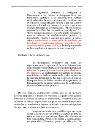Influencia neo-herreriana en el IIº Ensanche de Pamplona y el monumento de Navarra. José Fermín Garralda
19
”La legislación destinada a desfigurar el
Monumento a los Caídos de Pamplona tiene una
motivación partidista o de confrontación política,
destinada a simular que el monumento constituye una
obra no sólo franquista, sino fascista y que por tanto es
contraria a los valores democráticos que sí encarnan
quienes defienden su desfiguración”. (Ahora bien) “El
carácter de edificio fascista no tiene base alguna”. (…)
“Pero fundamentalmente, y a este punto dirigiremos
nuestro esfuerzo de fundamentación jurídica, el
monumento ensalza a quienes con mayor o menor
acierto combatieron la persecución de católicos que
tuvo lugar en el período republicano y durante los años
de duración de la guerra civil” (…) “la desfiguración del
edificio conlleva una apología de tales crímenes”.
Continúa el largo Dictamen que:
“El monumento constituye un modo de
reparación ante lo que en el Derecho internacional
contemporáneo constituiría delitos de lesa humanidad,
crímenes de guerra y eventualmente genocidio (contra
los católicos). La desfiguración del edificio no supone
una defensa de la democracia, de la cual el modelo de
la Segunda República no fue un ejemplo (…) sino un
blanqueamiento de delitos mencionados y por tanto un
blanqueamiento de graves violaciones de los Derechos
Humanos” (Dictamen, punto 4).
De ésta manera contundente explica qué es la memoria
histórica ampliando el marco de referencia a aquellos por quienes
murieron a quienes se dedica el monumento. Referirse a los que
sufrieron las inicuas represiones por parte de ciertas retaguardias
nacionales en muchísimos lugares de España –incluida Guipúzcoa,
Vizcaya…- es otra cuestión. De todas maneras,
“ninguna memoria, por partidista que sea pude
dañar la memoria de un extenso colectivo de más de
60.000 personas que fueron objeto de crímenes de
lesa humanidad, crímenes de guerra y eventualmente
de genocidio” (Dictamen, punto 5). Más aún: “Se
 