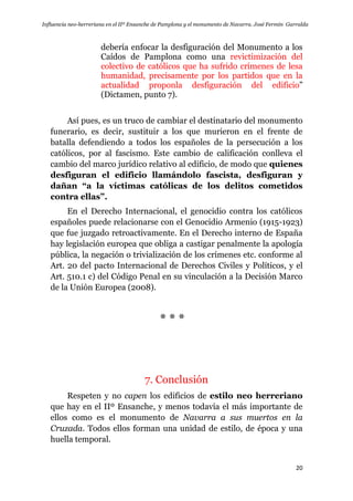 Influencia neo-herreriana en el IIº Ensanche de Pamplona y el monumento de Navarra. José Fermín Garralda
20
debería enfocar la desfiguración del Monumento a los
Caídos de Pamplona como una revictimización del
colectivo de católicos que ha sufrido crímenes de lesa
humanidad, precisamente por los partidos que en la
actualidad proponla desfiguración del edificio”
(Dictamen, punto 7).
Así pues, es un truco de cambiar el destinatario del monumento
funerario, es decir, sustituir a los que murieron en el frente de
batalla defendiendo a todos los españoles de la persecución a los
católicos, por al fascismo. Este cambio de calificación conlleva el
cambio del marco jurídico relativo al edificio, de modo que quienes
desfiguran el edificio llamándolo fascista, desfiguran y
dañan “a la víctimas católicas de los delitos cometidos
contra ellas”.
En el Derecho Internacional, el genocidio contra los católicos
españoles puede relacionarse con el Genocidio Armenio (1915-1923)
que fue juzgado retroactivamente. En el Derecho interno de España
hay legislación europea que obliga a castigar penalmente la apología
pública, la negación o trivialización de los crímenes etc. conforme al
Art. 20 del pacto Internacional de Derechos Civiles y Políticos, y el
Art. 510.1 c) del Código Penal en su vinculación a la Decisión Marco
de la Unión Europea (2008).
* * *
7. Conclusión
Respeten y no capen los edificios de estilo neo herreriano
que hay en el IIº Ensanche, y menos todavía el más importante de
ellos como es el monumento de Navarra a sus muertos en la
Cruzada. Todos ellos forman una unidad de estilo, de época y una
huella temporal.
 