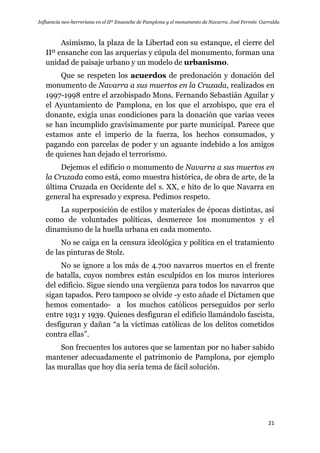 Influencia neo-herreriana en el IIº Ensanche de Pamplona y el monumento de Navarra. José Fermín Garralda
21
Asimismo, la plaza de la Libertad con su estanque, el cierre del
IIº ensanche con las arquerías y cúpula del monumento, forman una
unidad de paisaje urbano y un modelo de urbanismo.
Que se respeten los acuerdos de predonación y donación del
monumento de Navarra a sus muertos en la Cruzada, realizados en
1997-1998 entre el arzobispado Mons. Fernando Sebastián Aguilar y
el Ayuntamiento de Pamplona, en los que el arzobispo, que era el
donante, exigía unas condiciones para la donación que varias veces
se han incumplido gravísimamente por parte municipal. Parece que
estamos ante el imperio de la fuerza, los hechos consumados, y
pagando con parcelas de poder y un aguante indebido a los amigos
de quienes han dejado el terrorismo.
Dejemos el edificio o monumento de Navarra a sus muertos en
la Cruzada como está, como muestra histórica, de obra de arte, de la
última Cruzada en Occidente del s. XX, e hito de lo que Navarra en
general ha expresado y expresa. Pedimos respeto.
La superposición de estilos y materiales de épocas distintas, así
como de voluntades políticas, desmerece los monumentos y el
dinamismo de la huella urbana en cada momento.
No se caiga en la censura ideológica y política en el tratamiento
de las pinturas de Stolz.
No se ignore a los más de 4.700 navarros muertos en el frente
de batalla, cuyos nombres están esculpidos en los muros interiores
del edificio. Sigue siendo una vergüenza para todos los navarros que
sigan tapados. Pero tampoco se olvide -y esto añade el Dictamen que
hemos comentado- a los muchos católicos perseguidos por serlo
entre 1931 y 1939. Quienes desfiguran el edificio llamándolo fascista,
desfiguran y dañan “a la víctimas católicas de los delitos cometidos
contra ellas”.
Son frecuentes los autores que se lamentan por no haber sabido
mantener adecuadamente el patrimonio de Pamplona, por ejemplo
las murallas que hoy día sería tema de fácil solución.
 