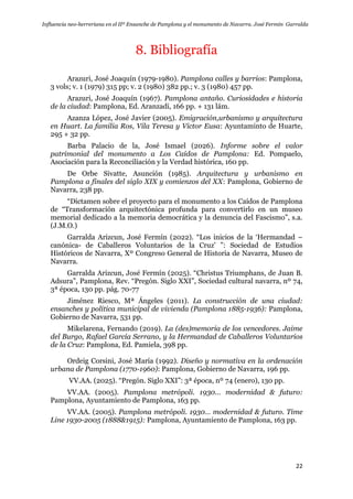 Influencia neo-herreriana en el IIº Ensanche de Pamplona y el monumento de Navarra. José Fermín Garralda
22
8. Bibliografía
Arazuri, José Joaquín (1979-1980). Pamplona calles y barrios: Pamplona,
3 vols; v. 1 (1979) 315 pp; v. 2 (1980) 382 pp.; v. 3 (1980) 457 pp.
Arazuri, José Joaquín (1967). Pamplona antaño. Curiosidades e historia
de la ciudad: Pamplona, Ed. Aranzadi, 166 pp. + 131 lám.
Azanza López, José Javier (2005). Emigración,urbanismo y arquitectura
en Huart. La familia Ros, Vila Teresa y Victor Eusa: Ayuntaminto de Huarte,
295 + 32 pp.
Barba Palacio de la, José Ismael (2026). Informe sobre el valor
patrimonial del monumento a Los Caídos de Pamplona: Ed. Pompaelo,
Asociación para la Reconciliación y la Verdad histórica, 160 pp.
De Orbe Sivatte, Asunción (1985). Arquitectura y urbanismo en
Pamplona a finales del siglo XIX y comienzos del XX: Pamplona, Gobierno de
Navarra, 238 pp.
“Dictamen sobre el proyecto para el monumento a los Caídos de Pamplona
de “Transformación arquitectónica profunda para convertirlo en un museo
memorial dedicado a la memoria democrática y la denuncia del Fascismo”, s.a.
(J.M.O.)
Garralda Arizcun, José Fermín (2022). “Los inicios de la „Hermandad –
canónica- de Caballeros Voluntarios de la Cruz‟ ”: Sociedad de Estudios
Históricos de Navarra, Xº Congreso General de Historia de Navarra, Museo de
Navarra.
Garralda Arizcun, José Fermín (2025). “Christus Triumphans, de Juan B.
Adsura”, Pamplona, Rev. “Pregón. Siglo XXI”, Sociedad cultural navarra, nº 74,
3ª época, 130 pp. pág. 70-77
Jiménez Riesco, Mª Ángeles (2011). La construcción de una ciudad:
ensanches y política municipal de vivienda (Pamplona 1885-1936): Pamplona,
Gobierno de Navarra, 531 pp.
Mikelarena, Fernando (2019). La (des)memoria de los vencedores. Jaime
del Burgo, Rafael García Serrano, y la Hermandad de Caballeros Voluntarios
de la Cruz: Pamplona, Ed. Pamiela, 398 pp.
Ordeig Corsini, José María (1992). Diseño y normativa en la ordenación
urbana de Pamplona (1770-1960): Pamplona, Gobierno de Navarra, 196 pp.
VV.AA. (2025). “Pregón. Siglo XXI”: 3ª época, nº 74 (enero), 130 pp.
VV.AA. (2005). Pamplona metrópoli. 1930… modernidad & futuro:
Pamplona, Ayuntamiento de Pamplona, 163 pp.
VV.AA. (2005). Pamplona metrópoli. 1930… modernidad & futuro. Time
Line 1930-2005 (1888&1915): Pamplona, Ayuntamiento de Pamplona, 163 pp.
 