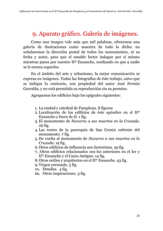 Influencia neo-herreriana en el IIº Ensanche de Pamplona y el monumento de Navarra. José Fermín Garralda
23
9. Aparato gráfico. Galería de imágenes.
Como una imagen vale más que mil palabras, ofrecemos una
galería de ilustraciones como muestra de todo lo dicho: no
señalaremos la dirección postal de todos los monumentos, ni su
fecha y autor, para que el amable lector indague por sí mismo
mientras pasea por nuestro IIª Ensanche, confiando en que a nadie
se le ocurra caparlos.
En el ámbito del arte y urbanismo, la mejor comunicación se
expresa en imágenes. Todas las fotografías de éste trabajo, salvo que
se indique lo contrario, son propiedad del autor José Fermín
Garralda, y no está permitida su reproducción sin su permiso.
Agrupamos los edificios bajo los epígrafes siguientes:
1. La ciudad y catedral de Pamplona. 8 figuras
2. Localización de los edificios de éste apéndice en el IIº
Ensanche y fuera de él. 1 fig.
3. El monumento de Navarra a sus muertos en la Cruzada.
26 fig.
4. Las torres de la parroquia de San Cernin enfrente del
monumento. 7 fig.
5. De vuelta al monumento de Navarra a sus muertos en la
Cruzada. 19 fig.
6. Otros edificios de influencia neo herreriana. 59 fig.
7. .Otros edificios relacionados con los anteriores en el Ier y
IIº Ensanche y el Casco Antiguo. 14 fig.
8.Otros estilos y arquitectos en el IIº Ensanche. 43 fig.
9. Virgen coronada. 3 fig.
10. Detalles. 4 fig.
11. Otras inspiraciones. 3 fig.
 