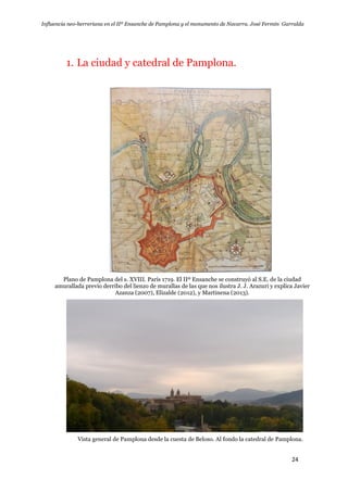 Influencia neo-herreriana en el IIº Ensanche de Pamplona y el monumento de Navarra. José Fermín Garralda
24
1. La ciudad y catedral de Pamplona.
Plano de Pamplona del s. XVIII. París 1719. El IIº Ensanche se construyó al S.E. de la ciudad
amurallada previo derribo del lienzo de murallas de las que nos ilustra J. J. Arazuri y explica Javier
Azanza (2007), Elizalde (2012), y Martinena (2013).
Vista general de Pamplona desde la cuesta de Beloso. Al fondo la catedral de Pamplona.
 
