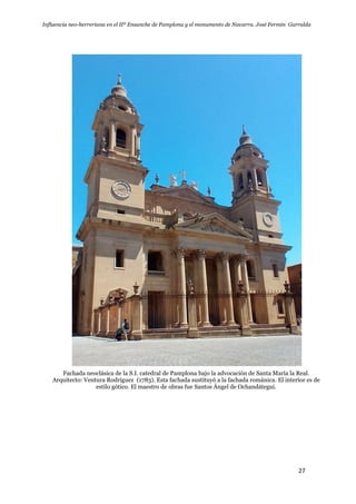Influencia neo-herreriana en el IIº Ensanche de Pamplona y el monumento de Navarra. José Fermín Garralda
27
Fachada neoclásica de la S.I. catedral de Pamplona bajo la advocación de Santa María la Real.
Arquitecto: Ventura Rodríguez (1783). Esta fachada sustituyó a la fachada románica. El interior es de
estilo gótico. El maestro de obras fue Santos Ángel de Ochandátegui.
 