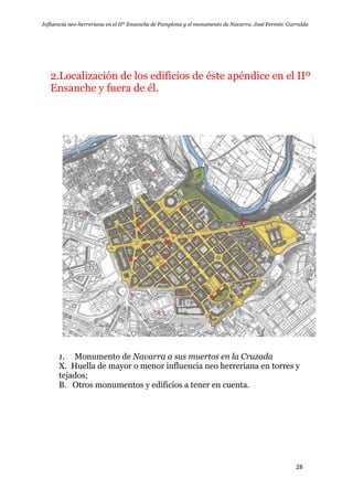 Influencia neo-herreriana en el IIº Ensanche de Pamplona y el monumento de Navarra. José Fermín Garralda
28
2.Localización de los edificios de éste apéndice en el IIº
Ensanche y fuera de él.
1. Monumento de Navarra a sus muertos en la Cruzada
X. Huella de mayor o menor influencia neo herreriana en torres y
tejados;
B. Otros monumentos y edificios a tener en cuenta.
 