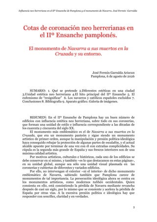 Influencia neo-herreriana en el IIº Ensanche de Pamplona y el monumento de Navarra. José Fermín Garralda
3
Cotas de coronación neo herrerianas en
el IIº Ensanche pamplonés.
El monumento de Navarra a sus muertos en la
Cruzada y su entorno.
José Fermín Garralda Arizcun
Pamplona, 6 de agosto de 2026
SUMARIO: 1. Qué se pretende 2.Diferentes estéticas en una ciudad
3.Unidad estética neo herreriana 4.El hito principal del IIº Ensanche 5. El
eufemismo de “resignificar” 6. Los navarros y católicos españoles excluidos 7.
Conclusiones 8. Bibliografía 9. Aparato gráfico. Galería de imágenes.
RESUMEN: En el IIº Ensanche de Pamplona hay un buen número de
edificios con influencia estética neo herreriana, sobre todo en sus coronerías,
que forman una unidad de estilo e influencia correspondiente a las décadas de
los cuarenta y cincuenta del siglo XX.
El monumento más emblemático es el de Navarra a sus muertos en la
Cruzada, que era un monumento panteón y sigue siendo un monumento
artístico de primer orden, aunque la manipulación y presión política-ideológica
haya conseguido rebajar la protección de algunas partes de escalafón, y el actual
alcalde apueste por terminar de una vez con él con extrañas complicidades. Su
cúpula es la segunda más grande de España y sus frescos interiores son de una
máxima calidad artística.
Por motivos artísticos, culturales e históricos, cada uno de los edificios se
debe conservar en sí mismo, y también –es lo que destacamos en estas páginas-,
en su unidad global, aunque sea sólo una unidad visual plasmada en las
coronerías y cubiertas de diferentes y variados edificios.
Por ello, no intervengan el exterior –ni el interior- de dicho monumento
emblemático de Navarra, sabiendo también que Pamplona carece de
monumentos de tal importancia. La persecución ideológica ahora se centra en
los monumentos artísticos, como modernos talibán occidentales. Quien
consienta en ello, está consintiendo la pérdida de Navarra mediante revancha
después de casi un siglo, por lo mismo que se consiente y acelera la pérdida de
España por otras vías. A la excesiva presión política e ideológica hay que
responder con sencillez, claridad y en verdades.
 