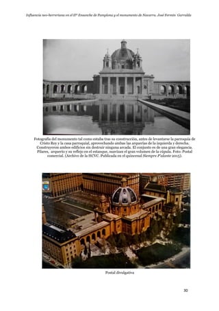Influencia neo-herreriana en el IIº Ensanche de Pamplona y el monumento de Navarra. José Fermín Garralda
30
Fotografía del monumento tal como estaba tras su construcción, antes de levantarse la parroquia de
Cristo Rey y la casa parroquial, aprovechando ambas las arquerías de la izquierda y derecha.
Construyeron ambos edificios sin destruir ninguna arcada. El conjunto es de una gran elegancia.
Pilares, arquerío y su reflejo en el estanque, suavizan el gran volumen de la cúpula. Foto: Postal
comercial. (Archivo de la HCVC. Publicada en el quincenal Siempre P'alante 2015).
Postal divulgativa
 