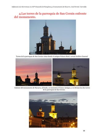 Influencia neo-herreriana en el IIº Ensanche de Pamplona y el monumento de Navarra. José Fermín Garralda
38
4.Las torres de la parroquia de San Cernin enfrente
del monumento.
Torres de la parroquia de San Cernin vistas desde el antiguo Palacio Real y actual Archivo General
Enfente del monumento de Navarra, al fondo, se encuentra el Casco Antiguo, y se divisan las dos torres de la
de la parroquia de San Cernin.
 