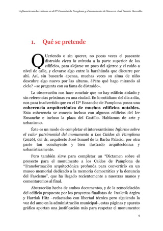 Influencia neo-herreriana en el IIº Ensanche de Pamplona y el monumento de Navarra. José Fermín Garralda
4
1. Qué se pretende
Ueriendo o sin querer, no pocas veces el paseante
distraído eleva la mirada a la parte superior de los
edificios, para alejarse un poco del ajetreo y el ruido a
nivel de calle, y elevarse algo entre la barahúnda que discurre por
ahí. Así, sin buscarlo apenas, muchas veces su alma de niño
descubre algo nuevo por las alturas. ¿Pero qué hago mirando al
cielo? –se pregunta con su fama de distraído-.
La observación nos hace concluir que no hay edificio aislado y
sin referencias próximas en una ciudad. En lo cotidiano del día a día,
nos pasa inadvertido que en el IIº Ensanche de Pamplona posea una
coherencia arquitectónica de muchos edificios notables.
Esta coherencia se conecta incluso con algunos edificios del Ier
Ensanche e incluso la plaza del Castillo. Hablamos de arte y
urbanismo.
Éste es un modo de completar el interesantísimo Informe sobre
el valor patrimonial del monumento a Los Caídos de Pamplona
(2026), del dr. arquitecto José Ismael de la Barba Palacio, por otra
parte tan concluyente y bien ilustrado arquitectónica y
urbanísticamente.
Pero también sirve para completar un “Dictamen sobre el
proyecto para el monumento a los Caídos de Pamplona de
“Transformación arquitectónica profunda para convertirlo en un
museo memorial dedicado a la memoria democrática y la denuncia
del Fascismo”, que ha llegado recientemente a nuestras manos y
comentaremos al final.
Abstracción hecha de ambos documentos, y de la remodelación
del edificio propuesto por los proyectos finalistas de Itzaletik Argira
y Harriak Hitz –redactados con libertad técnica pero siguiendo la
voz del amo en la administración municipal-, estas páginas y aparato
gráfico aportan una justificación más para respetar el monumento:
Q
 