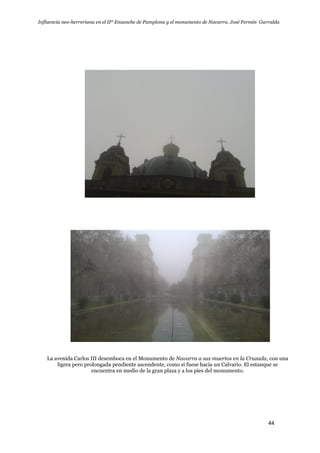 Influencia neo-herreriana en el IIº Ensanche de Pamplona y el monumento de Navarra. José Fermín Garralda
44
La avenida Carlos III desemboca en el Monumento de Navarra a sus muertos en la Cruzada, con una
ligera pero prolongada pendiente ascendente, como si fuese hacia un Calvario. El estanque se
encuentra en medio de la gran plaza y a los pies del monumento.
 