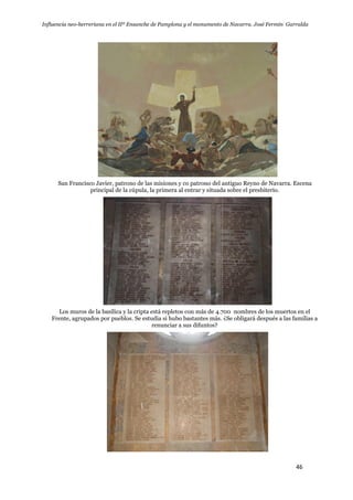 Influencia neo-herreriana en el IIº Ensanche de Pamplona y el monumento de Navarra. José Fermín Garralda
46
San Francisco Javier, patrono de las misiones y co patrono del antiguo Reyno de Navarra. Escena
principal de la cúpula, la primera al entrar y situada sobre el presbiterio.
Los muros de la basílica y la cripta está repletos con más de 4.700 nombres de los muertos en el
Frente, agrupados por pueblos. Se estudia si hubo bastantes más. ¿Se obligará después a las familias a
renunciar a sus difuntos?
 
