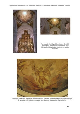 Influencia neo-herreriana en el IIº Ensanche de Pamplona y el monumento de Navarra. José Fermín Garralda
49
Parroquia de San Miguel. Interior con el retablo
renacentista, que ocupaba el presbiterio de la
S.I. Catedral. La iglesia se construyó en función
del retablo.
El arcángel San Miguel, patrono de la celestial milicia, lanzando al infierno a Satanás. Escena principal
de la cúpula: es la primera escena que se ve al entrar, situada sobre el presbiterio.
 