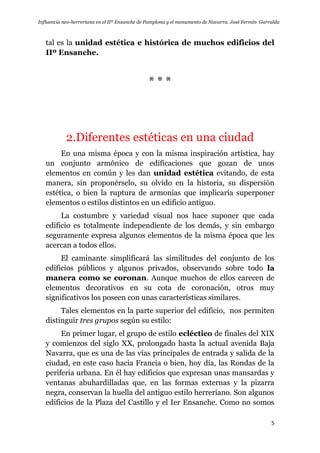 Influencia neo-herreriana en el IIº Ensanche de Pamplona y el monumento de Navarra. José Fermín Garralda
5
tal es la unidad estética e histórica de muchos edificios del
IIº Ensanche.
* * *
2.Diferentes estéticas en una ciudad
En una misma época y con la misma inspiración artística, hay
un conjunto armónico de edificaciones que gozan de unos
elementos en común y les dan unidad estética evitando, de esta
manera, sin proponérselo, su olvido en la historia, su dispersión
estética, o bien la ruptura de armonías que implicaría superponer
elementos o estilos distintos en un edificio antiguo.
La costumbre y variedad visual nos hace suponer que cada
edificio es totalmente independiente de los demás, y sin embargo
seguramente expresa algunos elementos de la misma época que les
acercan a todos ellos.
El caminante simplificará las similitudes del conjunto de los
edificios públicos y algunos privados, observando sobre todo la
manera como se coronan. Aunque muchos de ellos carecen de
elementos decorativos en su cota de coronación, otros muy
significativos los poseen con unas características similares.
Tales elementos en la parte superior del edificio, nos permiten
distinguir tres grupos según su estilo:
En primer lugar, el grupo de estilo ecléctico de finales del XIX
y comienzos del siglo XX, prolongado hasta la actual avenida Baja
Navarra, que es una de las vías principales de entrada y salida de la
ciudad, en este caso hacia Francia o bien, hoy día, las Rondas de la
periferia urbana. En él hay edificios que expresan unas mansardas y
ventanas abuhardilladas que, en las formas externas y la pizarra
negra, conservan la huella del antiguo estilo herreriano. Son algunos
edificios de la Plaza del Castillo y el Ier Ensanche. Como no somos
 