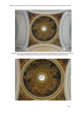 Influencia neo-herreriana en el IIº Ensanche de Pamplona y el monumento de Navarra. José Fermín Garralda
50
Cúpula y frescos de la parroquia San Miguel. La iglesia tiene una inspiración neo herrriana. Los frescos
son de Ramón Stolz Viciano, el mismo autor que el fresco del monumento de Navarra.
 
