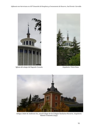 Influencia neo-herreriana en el IIº Ensanche de Pamplona y el monumento de Navarra. José Fermín Garralda
51
Iglesia del colegio del Sagrado Corazón. Arquitecto: Víctor Eusa.
Antiguo chalet de Ambrosio Izu, actual Colegio de los Colegios Sanitarios Navarros. Arquitecto:
Ramón Urmeneta (1955).
 