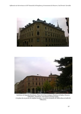 Influencia neo-herreriana en el IIº Ensanche de Pamplona y el monumento de Navarra. José Fermín Garralda
57
Institutos de Segunda Enseñanza. Plaza de la Cruz (antiguos Ximénez de Rada y Navarro
Villoslada). Arquitecto: José Yárnoz Larrosa (1939).
A la plaza da un porche de amplias arcadas y un pórtico hexástilo de doble altura al estilo de
Villanueva.
 