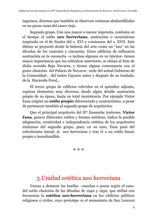 Influencia neo-herreriana en el IIº Ensanche de Pamplona y el monumento de Navarra. José Fermín Garralda
6
ingenuos, diremos que también se observan ventanas abuhardilladas
en no pocas casas del casco viejo.
Segundo grupo. Con una mayor o menor impronta, continúa en
el tiempo el estilo neo herreriano, austracista o escurialense
inspirado en el de finales del s. XVI y comienzos del s. XVII. Este
último se proyectó desde la historia del arte como un “neo” en las
décadas de los cuarenta y cincuenta. Estos edificios de influencia
austracista en la coronería –e incluso algunos en su interior- tienen
mayor importancia que los eclécticos anteriores, se sitúan al Este de
dicha avenida Baja Navarra, y tienen alguna consonancia con el
gusto clasicista del Palacio de Navarra –sede del actual Gobierno de
la Comunidad-, del teatro Gayarre antes y después de su traslado,
de la Hacienda Foral...
El tercer grupo de edificios referidos en el apéndice adjunto,
expresa elementos muy diversos, desde algún detalle austracista
propio de su época, hasta su total inexistencia. Por ejemplo Víctor
Eusa originó un estilo propio diferenciado y característico, a pesar
de pertenecer también al segundo grupo de arquitectos.
Que el principal arquitecto del IIº Ensanche iruñense, Víctor
Eusa, genere diferentes estilos y formas estéticas, indica la posible
adaptación, creatividad e independencia estética de los arquitectos
iruñenses del segundo grupo, pues, en su caso, Eusa pasó del
eclecticismo inicial, al neo herreriano y tras él a un estilo lineal,
propio e inconfundible.
* * *
3.Unidad estética neo herreriana
Vamos a destacar las huellas –muchas o pocas según el caso-
del estilo clasicista de las décadas de 1940 y 1950, que utilizó con
frecuencia la estética neo-herreriana en los edificios públicos
religiosos o civiles, cuyo prototipo es el monasterio de San Lorenzo
 