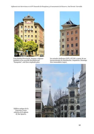 Influencia neo-herreriana en el IIº Ensanche de Pamplona y el monumento de Navarra. José Fermín Garralda
60
Casa Sindical Provincial. Aunque a algunos
también se les ocurrido derribarlo por
“franquista”, está bien empleado para
los actuales sindicatos UGT y CC.OO. a pesar de sus
inconvenientes de distribución. Arquitecto: Domingo
Áriz Armendáriz (1950).
Edificio antiguo de la
Vasconia y torre
ecléctica de la iglesia
de San Ignacio.
 