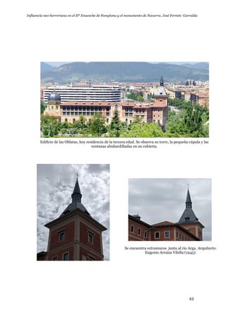 Influencia neo-herreriana en el IIº Ensanche de Pamplona y el monumento de Navarra. José Fermín Garralda
63
Edificio de las Oblatas, hoy residencia de la tercera edad. Se observa su torre, la pequeña cúpula y las
ventanas abuhardilladas en su cubierta.
Se encuentra extramuros junto al río Arga. Arquitecto:
Eugenio Arraiza Vilella (1945).
 
