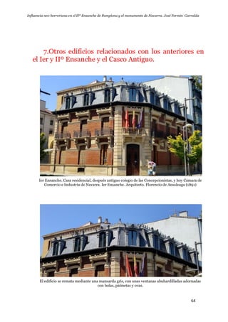 Influencia neo-herreriana en el IIº Ensanche de Pamplona y el monumento de Navarra. José Fermín Garralda
64
7.Otros edificios relacionados con los anteriores en
el Ier y IIº Ensanche y el Casco Antiguo.
Ier Ensanche. Casa residencial, después antiguo colegio de las Concepcionistas, y hoy Cámara de
Comercio e Industria de Navarra. Ier Ensanche. Arquitecto. Florencio de Ansoleaga (1891)
El edificio se remata mediante una mansarda gris, con unas ventanas abuhardilladas adornadas
con bolas, palmetas y ovas.
 
