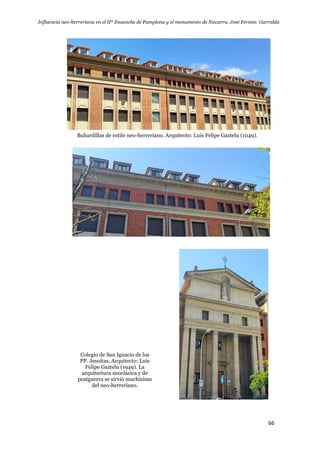 Influencia neo-herreriana en el IIº Ensanche de Pamplona y el monumento de Navarra. José Fermín Garralda
66
Buhardillas de estilo neo-herreriano. Arquitecto: Luis Felipe Gaztelu (1049).
Colegio de San Ignacio de los
PP. Jesuitas. Arquitecto: Luis
Felipe Gaztelu (1949). La
arquitectura neoclásica y de
postguerra se sirvió muchísimo
del neo-herreriano.
 
