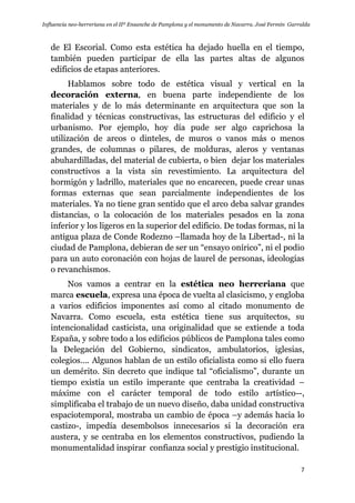 Influencia neo-herreriana en el IIº Ensanche de Pamplona y el monumento de Navarra. José Fermín Garralda
7
de El Escorial. Como esta estética ha dejado huella en el tiempo,
también pueden participar de ella las partes altas de algunos
edificios de etapas anteriores.
Hablamos sobre todo de estética visual y vertical en la
decoración externa, en buena parte independiente de los
materiales y de lo más determinante en arquitectura que son la
finalidad y técnicas constructivas, las estructuras del edificio y el
urbanismo. Por ejemplo, hoy día pude ser algo caprichosa la
utilización de arcos o dinteles, de muros o vanos más o menos
grandes, de columnas o pilares, de molduras, aleros y ventanas
abuhardilladas, del material de cubierta, o bien dejar los materiales
constructivos a la vista sin revestimiento. La arquitectura del
hormigón y ladrillo, materiales que no encarecen, puede crear unas
formas externas que sean parcialmente independientes de los
materiales. Ya no tiene gran sentido que el arco deba salvar grandes
distancias, o la colocación de los materiales pesados en la zona
inferior y los ligeros en la superior del edificio. De todas formas, ni la
antigua plaza de Conde Rodezno –llamada hoy de la Libertad-, ni la
ciudad de Pamplona, debieran de ser un “ensayo onírico”, ni el podio
para un auto coronación con hojas de laurel de personas, ideologías
o revanchismos.
Nos vamos a centrar en la estética neo herreriana que
marca escuela, expresa una época de vuelta al clasicismo, y engloba
a varios edificios imponentes así como al citado monumento de
Navarra. Como escuela, esta estética tiene sus arquitectos, su
intencionalidad casticista, una originalidad que se extiende a toda
España, y sobre todo a los edificios públicos de Pamplona tales como
la Delegación del Gobierno, sindicatos, ambulatorios, iglesias,
colegios…. Algunos hablan de un estilo oficialista como si ello fuera
un demérito. Sin decreto que indique tal “oficialismo”, durante un
tiempo existía un estilo imperante que centraba la creatividad –
máxime con el carácter temporal de todo estilo artístico--,
simplificaba el trabajo de un nuevo diseño, daba unidad constructiva
espaciotemporal, mostraba un cambio de época –y además hacia lo
castizo-, impedía desembolsos innecesarios si la decoración era
austera, y se centraba en los elementos constructivos, pudiendo la
monumentalidad inspirar confianza social y prestigio institucional.
 