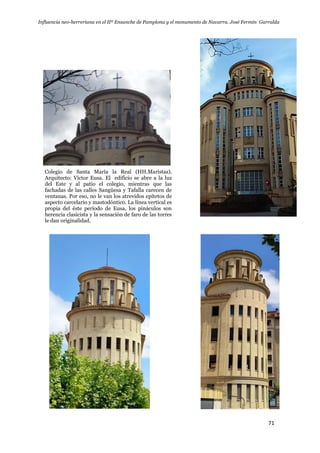 Influencia neo-herreriana en el IIº Ensanche de Pamplona y el monumento de Navarra. José Fermín Garralda
71
Colegio de Santa María la Real (HH.Maristas).
Arquitecto: Víctor Eusa. El edificio se abre a la luz
del Este y al patio el colegio, mientras que las
fachadas de las calles Sangüesa y Tafalla carecen de
ventanas. Por eso, no le van los atrevidos epítetos de
aspecto carcelario y mastodóntico. La línea vertical es
propia del éste período de Eusa, los pináculos son
herencia clasicista y la sensación de faro de las torres
le dan originalidad.
 