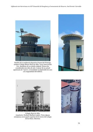 Influencia neo-herreriana en el IIº Ensanche de Pamplona y el monumento de Navarra. José Fermín Garralda
73
Detalle de la residencia deportiva Fuerte del Príncipe,
antiguo Colegio Menor Ruiz de Alda. Torre intervenida
con abandono de su estado original. Nunca fue
considerada una obra de arte. A pesar de su actual
apariencia de “nuevo”, el resultado es deplorable de cara
a la originalidad del edificio.
Colegio Ruiz de Alda.
Arquitecto: Norbert Maillart (1960). Tiene alguna
semejanza con la parte superior de la torres del colegio
de los Hnos. Maristas
 
