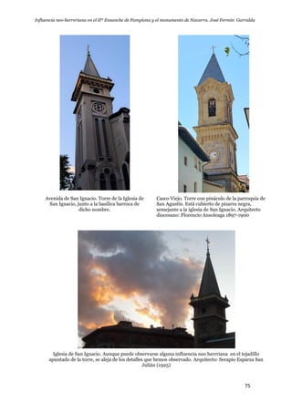 Influencia neo-herreriana en el IIº Ensanche de Pamplona y el monumento de Navarra. José Fermín Garralda
75
Avenida de San Ignacio. Torre de la Iglesia de
San Ignacio, junto a la basílica barroca de
dicho nombre.
Casco Viejo. Torre con pináculo de la parroquia de
San Agustín. Está cubierto de pizarra negra,
semejante a la iglesia de San Ignacio. Arquitecto
diocesano: Florencio Ansoleaga 1897-1900
Iglesia de San Ignacio. Aunque puede observarse alguna influencia neo herrriana en el tejadillo
apuntado de la torre, se aleja de los detalles que hemos observado. Arquitecto: Serapio Esparza San
Julián (1925)
 