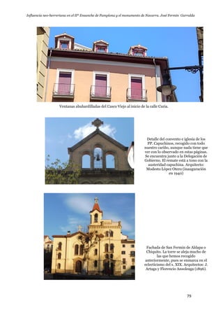 Influencia neo-herreriana en el IIº Ensanche de Pamplona y el monumento de Navarra. José Fermín Garralda
79
Ventanas abuhardilladas del Casco Viejo al inicio de la calle Curia.
Detalle del convento e iglesia de los
PP. Capuchinos, recogido con todo
nuestro cariño, aunque nada tiene que
ver con lo observado en estas páginas.
Se encuentra junto a la Delegación de
Gobierno. El remate está a tono con la
austeridad capuchina. Arquitecto:
Modesto López Otero (inauguración
en 1940)
Fachada de San Fermin de Aldapa o
Chiquito. La torre se aleja mucho de
las que hemos recogido
anteriormente, pues se enmarca en el
eclecticismo del s. XIX. Arquitectos: J.
Artaga y Florencio Ansoleaga (1896).
 