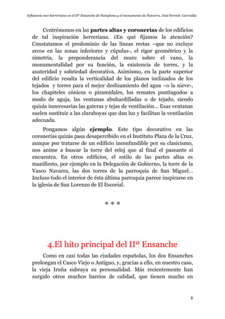 Influencia neo-herreriana en el IIº Ensanche de Pamplona y el monumento de Navarra. José Fermín Garralda
8
Centrémonos en las partes altas y coronerías de los edificios
de tal inspiración herreriana. ¿En qué fijamos la atención?
Constatamos el predominio de las líneas rectas –que no excluye
arcos en las zonas inferiores y cúpulas-, el rigor geométrico y la
simetría, la preponderancia del muro sobre el vano, la
monumentalidad por su función, la existencia de torres, y la
austeridad y sobriedad decorativa. Asimismo, en la parte superior
del edificio resalta la verticalidad de los planos inclinados de los
tejados y torres para el mejor deslizamiento del agua –o la nieve-,
los chapiteles cónicos o piramidales, los remates puntiagudos a
modo de aguja, las ventanas abuhardilladas o de tejado, siendo
quizás innecesarias las gateras y tejas de ventilación… Esas ventanas
suelen sustituir a las claraboyas que dan luz y facilitan la ventilación
adecuada.
Pongamos algún ejemplo. Este tipo decorativo en las
coronerías quizás pasa desapercibido en el Instituto Plaza de la Cruz,
aunque por tratarse de un edificio inconfundible por su clasicismo,
nos anime a buscar la torre del reloj que al final el paseante sí
encuentra. En otros edificios, el estilo de las partes altas es
manifiesto, por ejemplo en la Delegación de Gobierno, la torre de la
Vasco Navarra, las dos torres de la parroquia de San Miguel…
Incluso todo el interior de ésta última parroquia parece inspirarse en
la iglesia de San Lorenzo de El Escorial.
* * *
4.El hito principal del IIº Ensanche
Como en casi todas las ciudades españolas, los dos Ensanches
prolongan el Casco Viejo o Antiguo, y, gracias a ello, en nuestro caso,
la vieja Iruña subraya su personalidad. Más recientemente han
surgido otros muchos barrios de calidad, que tienen mucho en
 