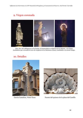 Influencia neo-herreriana en el IIº Ensanche de Pamplona y el monumento de Navarra. José Fermín Garralda
80
9. Virgen coronada
Ntra. Sra. de la Milagrosa en los Paules, la Inmaculada en el Rincón de la Aduana, y la Virgen
Auxiliadora que coronaba la torre de la iglesia de los Salesianos (Eusa), trasladada a su actual colegio.
10. Detalles
García Castañon, Víctor Eusa Fuente del quiosco de la plaza del Castillo
 
