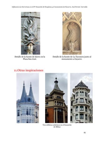 Influencia neo-herreriana en el IIº Ensanche de Pamplona y el monumento de Navarra. José Fermín Garralda
81
Detalle de la fuente de hierro en la
Plaza San José.
Detalle de la fuente de La Taconera junto al
monumento a Gayarre.
11.Otras inspiraciones
Tres edificios eclécticos en el Ensanche
de Bilbao
 