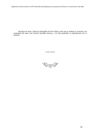 Influencia neo-herreriana en el IIº Ensanche de Pamplona y el monumento de Navarra. José Fermín Garralda
82
Derechos de autor: Todas las fotografías de éste trabajo, salvo que se indique lo contrario, son
propiedad del autor José Fermín Garralda Arizcun, y no está permitida su reproducción sin su
permiso.
L a u s D e o
 