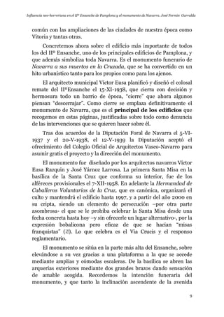 Influencia neo-herreriana en el IIº Ensanche de Pamplona y el monumento de Navarra. José Fermín Garralda
9
común con las ampliaciones de las ciudades de nuestra época como
Vitoria y tantas otras.
Concretemos ahora sobre el edificio más importante de todos
los del IIº Ensanche, uno de los principales edificios de Pamplona, y
que además simboliza toda Navarra. Es el monumento funerario de
Navarra a sus muertos en la Cruzada, que se ha convertido en un
hito urbanístico tanto para los propios como para los ajenos.
El arquitecto municipal Víctor Eusa planificó y diseñó el colosal
remate del IIºEnsanche el 15-XI-1938, que cierra con decisión y
hermosura todo un barrio de época, “cierre” que ahora algunos
piensan “descerrajar”. Como cierre se emplaza definitivamente el
monumento de Navarra, que es el principal de los edificios que
recogemos en estas páginas, justificadas sobre todo como denuncia
de las intervenciones que se quieren hacer sobre él.
Tras dos acuerdos de la Diputación Foral de Navarra el 5-VI-
1937 y el 20-V-1938, el 12-V-1939 la Diputación aceptó el
ofrecimiento del Colegio Oficial de Arquitectos Vasco-Navarro para
asumir gratis el proyecto y la dirección del monumento.
El monumento fue diseñado por los arquitectos navarros Víctor
Eusa Razquin y José Yárnoz Larrosa. La primera Santa Misa en la
basílica de la Santa Cruz que conforma su interior, fue de los
alféreces provisionales el 7-XII-1958. En adelante la Hermandad de
Caballeros Voluntarios de la Cruz, que es canónica, organizará el
culto y mantendrá el edificio hasta 1997, y a partir del año 2000 en
su cripta, siendo un elemento de persecución –por otra parte
asombrosa- el que se le prohíba celebrar la Santa Misa desde una
fecha concreta hasta hoy –y sin ofrecerle un lugar alternativo-, por la
expresión bobalicona pero eficaz de que se hacían “misas
franquistas” (¡!). Lo que celebra es el Via Crucis y el responso
reglamentario.
El monumento se sitúa en la parte más alta del Ensanche, sobre
elevándose a su vez gracias a una plataforma a la que se accede
mediante amplias y cómodas escaleras. De la basílica se abren las
arquerías exteriores mediante dos grandes brazos dando sensación
de amable acogida. Recordemos la intención funeraria del
monumento, y que tanto la inclinación ascendente de la avenida
 