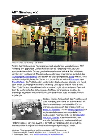 ART Nürnberg e.V.




Arno Arts auf der ART Nürnberg 5, 26.-29.4.90

Am 23. Juli 1980 wurde im Römersgarten nach jahrelangen Vordebatten der ART
Nürnberg e.V. gegründet. Damals hatte er sich die Förderung von Kultur und
Kommunikation auf die Fahnen geschrieben und nannte sich kuk. Die Initiatoren
kannten sich von Kabarett, Theater und Jugendpresse, organisierten zunächst das
„Nürnberger Kabarettfestival“ und bauten die Begegnungsstätte „Luise“ mit auf. 1984
verließen einige Mitglieder den Verein und konzentrierten sich auf Mummpitz oder
ThevoMefüMe. Die Verbleibenden kombinierten Straßentheater, Literatur und Kunst
beim ersten „Nürnberger Kunstmarkt“ im Heilig-Geist-Spital und am Hans-Sachs-
Platz. Trotz Verbots eines Köhlerhaufens brannte unglücklicherweise das Denkmal,
doch die kuk’ler schärften beharrlich das Profil der Veranstaltung, die über die
ehemalige Bayerische Metallwarenfabrik und ein Festzelt 1989 im Messezentrum
angelangte.
                                  Seit der zweiten Auflage hieß das Projekt derweil
                                  ART Nürnberg: ein Forum für aktuelle Kunst mit
                                  Sonderausstellungen und oft wilden Perfor-
                                  mances, das sich durch das Engagement von
                                  Blalla W. Hallmann () und Peter Angermann zur
                                  regionalen Leistungsschau entwickelte. Im
                                  sechseckigen Kojenlabyrinth, bei dem Künstler
                                  wie auch Galerien ausstellen konnten, war
                                  manche Entdeckung zu machen und einige
Förderpreisträger sah man zuvor bei der ART auf Förderständen. Copy Art von
internationalem Rang war in Sonderausstellungen regelmäßig zu sehen.

Verein zur Förderung von Kunst und Kommunikation – ART Nürnberg e.V.
 Hastverstraße 21, D-90408 Nürnberg,  0911 81026-28,  0911 8102612
1. Vorsitzender: Pierre Leich, leich@rt-nuernberg.de, www.pl-visit.net
 