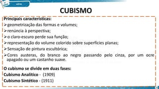 Principais características:
geometrização das formas e volumes;
renúncia à perspectiva;
o claro-escuro perde sua função;
representação do volume colorido sobre superfícies planas;
Sensação de pintura escultórica;
Cores austeras, do branco ao negro passando pelo cinza, por um ocre
apagado ou um castanho suave.
O cubismo se divide em duas fases:
Cubismo Analítico - (1909)
Cubismo Sintético - (1911)
11
 