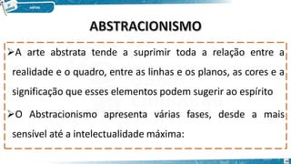 A arte abstrata tende a suprimir toda a relação entre a
realidade e o quadro, entre as linhas e os planos, as cores e a
significação que esses elementos podem sugerir ao espírito
O Abstracionismo apresenta várias fases, desde a mais
sensível até a intelectualidade máxima:
15
 