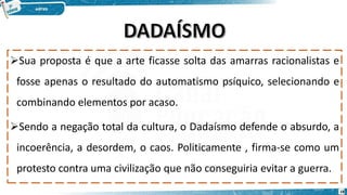 Sua proposta é que a arte ficasse solta das amarras racionalistas e
fosse apenas o resultado do automatismo psíquico, selecionando e
combinando elementos por acaso.
Sendo a negação total da cultura, o Dadaísmo defende o absurdo, a
incoerência, a desordem, o caos. Politicamente , firma-se como um
protesto contra uma civilização que não conseguiria evitar a guerra.
18
 
