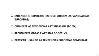  ENTENDER O CONTEXTO EM QUE SURGEM AS VANGUARDAS
EUROPEIAS;
 CONHECER AS TENDÊNCIAS ARTÍSTICAS DO SÉC. XX;
 RECONHECER OBRAS E ARTISTAS DO SÉC. XX;
 PRATICAR USANDO AS TENDÊNCIAS EUROPEIAS COMO BASE.
2
 