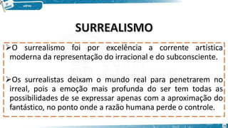 O surrealismo foi por excelência a corrente artística
moderna da representação do irracional e do subconsciente.
Os surrealistas deixam o mundo real para penetrarem no
irreal, pois a emoção mais profunda do ser tem todas as
possibilidades de se expressar apenas com a aproximação do
fantástico, no ponto onde a razão humana perde o controle.
21
 