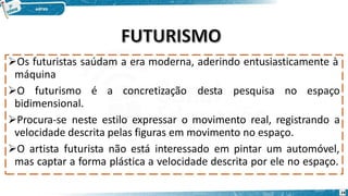 Os futuristas saúdam a era moderna, aderindo entusiasticamente à
máquina
O futurismo é a concretização desta pesquisa no espaço
bidimensional.
Procura-se neste estilo expressar o movimento real, registrando a
velocidade descrita pelas figuras em movimento no espaço.
O artista futurista não está interessado em pintar um automóvel,
mas captar a forma plástica a velocidade descrita por ele no espaço.
24
 