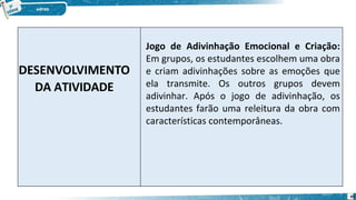 DESENVOLVIMENTO
DA ATIVIDADE
Jogo de Adivinhação Emocional e Criação:
Em grupos, os estudantes escolhem uma obra
e criam adivinhações sobre as emoções que
ela transmite. Os outros grupos devem
adivinhar. Após o jogo de adivinhação, os
estudantes farão uma releitura da obra com
características contemporâneas.
45
 