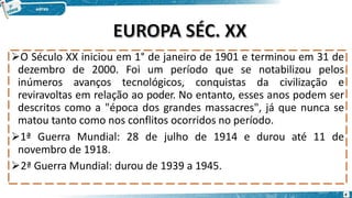 O Século XX iniciou em 1° de janeiro de 1901 e terminou em 31 de
dezembro de 2000. Foi um período que se notabilizou pelos
inúmeros avanços tecnológicos, conquistas da civilização e
reviravoltas em relação ao poder. No entanto, esses anos podem ser
descritos como a "época dos grandes massacres", já que nunca se
matou tanto como nos conflitos ocorridos no período.
1ª Guerra Mundial: 28 de julho de 1914 e durou até 11 de
novembro de 1918.
2ª Guerra Mundial: durou de 1939 a 1945.
4
 